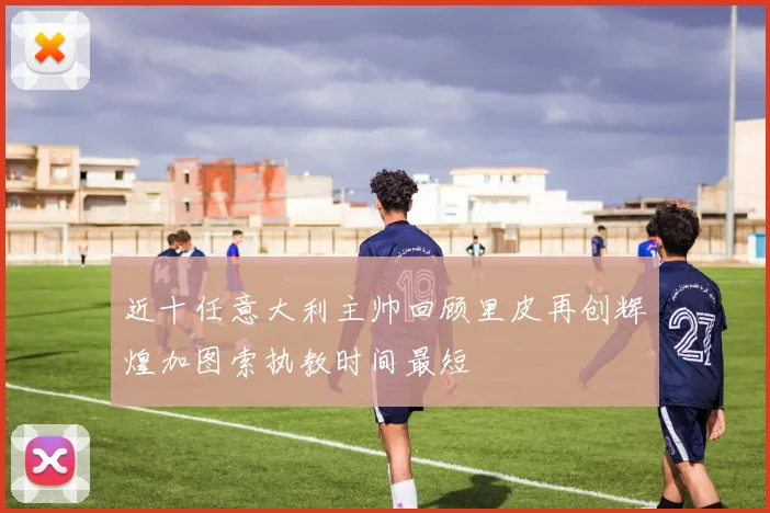 近十任意大利主帅回顾里皮再创辉煌加图索执教时间最短