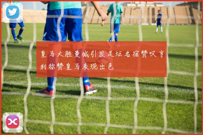 皇马大胜曼城引发足坛名宿赞叹亨利称赞皇马表现出色
