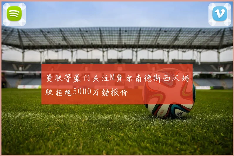 曼联等豪门关注M费尔南德斯西汉姆联拒绝5000万镑报价