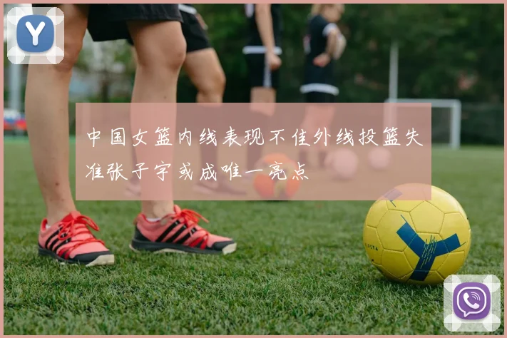中国女篮内线表现不佳外线投篮失准张子宇或成唯一亮点