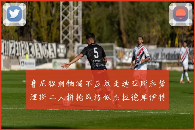 鲁尼称利物浦不应放走迪亚斯和努涅斯二人拼抢风格似杰拉德库伊特