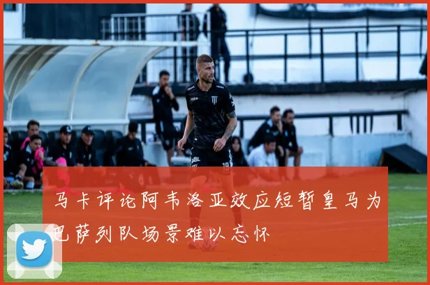 马卡评论阿韦洛亚效应短暂皇马为巴萨列队场景难以忘怀