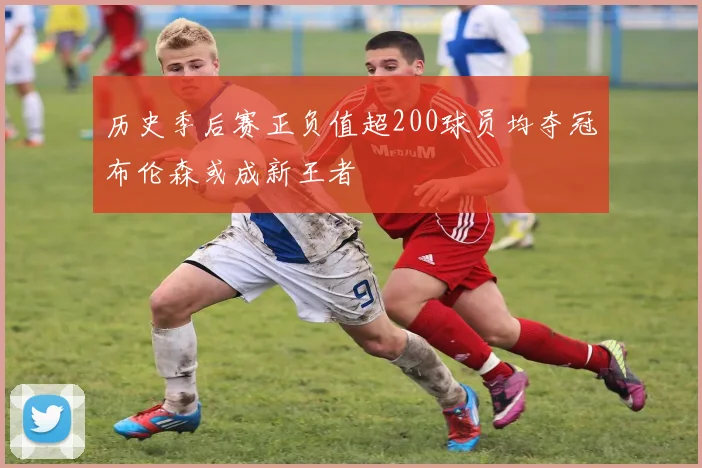 历史季后赛正负值超200球员均夺冠布伦森或成新王者