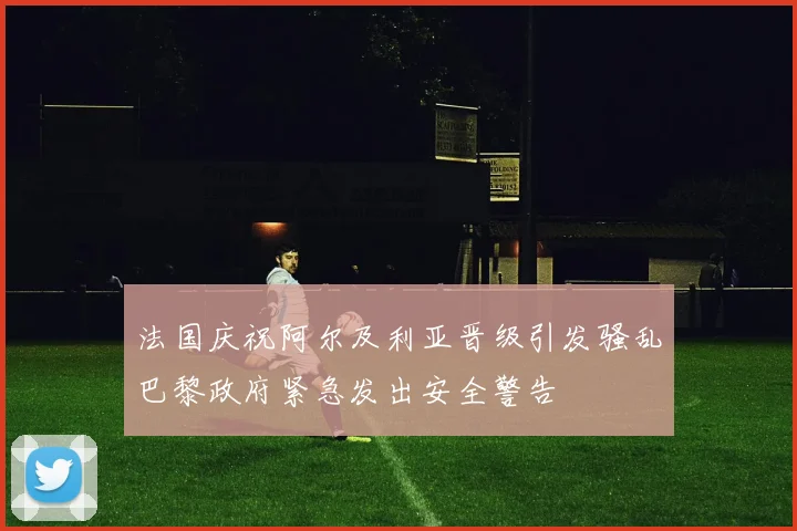 法国庆祝阿尔及利亚晋级引发骚乱巴黎政府紧急发出安全警告