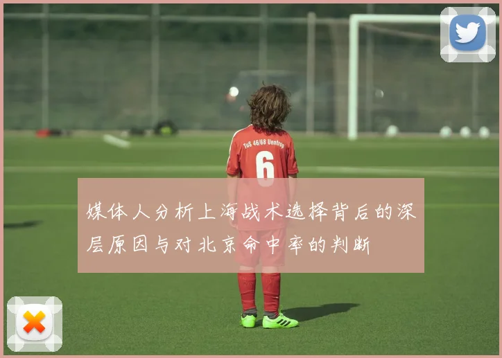 媒体人分析上海战术选择背后的深层原因与对北京命中率的判断
