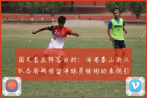 国足首发阵容分析：海港泰山浙江队各有两将留洋球员徐彬的表现引关注