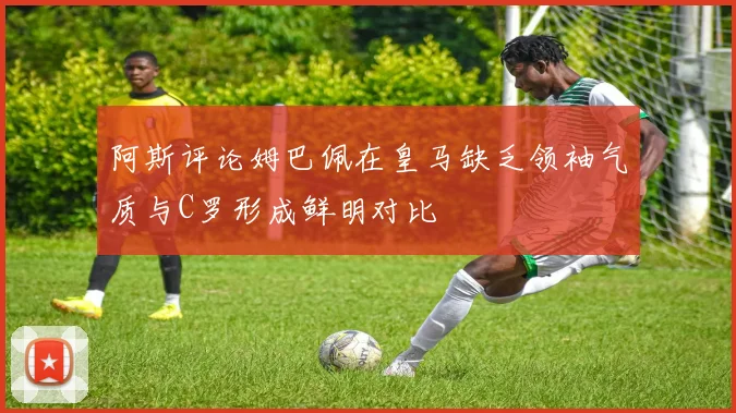 阿斯评论姆巴佩在皇马缺乏领袖气质与C罗形成鲜明对比