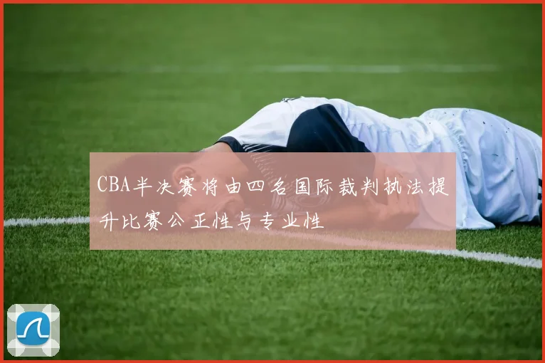 CBA半决赛将由四名国际裁判执法提升比赛公正性与专业性