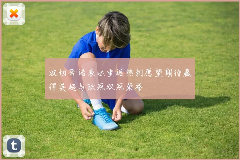 波切蒂诺表达重返热刺愿望期待赢得英超与欧冠双冠荣誉