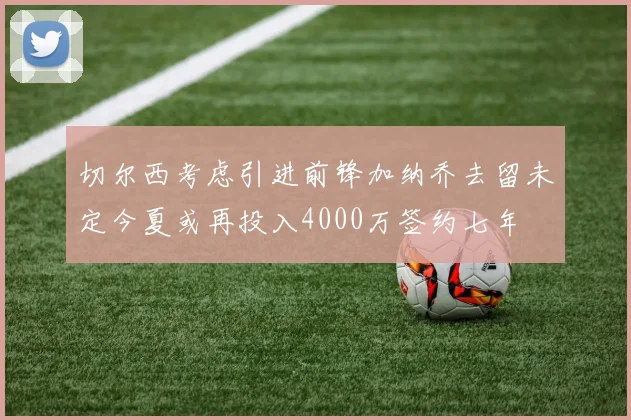 切尔西考虑引进前锋加纳乔去留未定今夏或再投入4000万签约七年