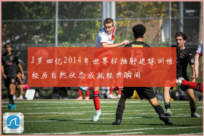 J罗回忆2014年世界杯抽射进球训练经历自然状态成就经典瞬间
