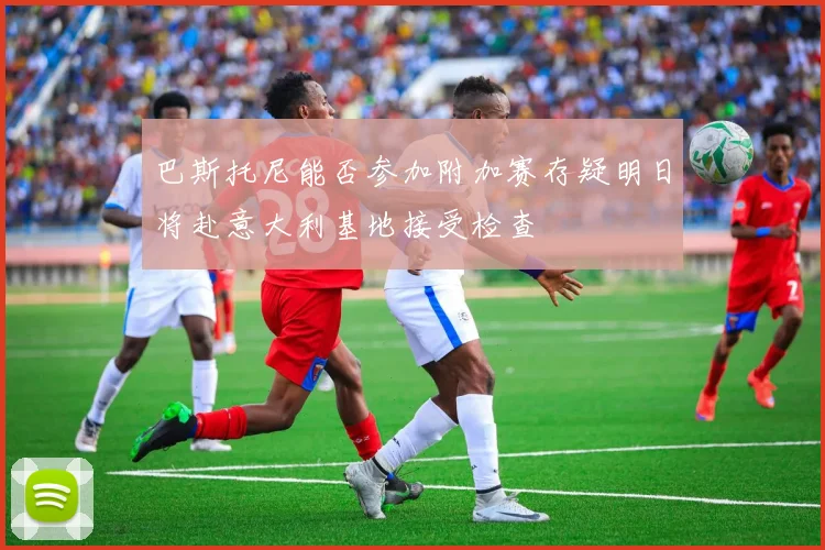 巴斯托尼能否参加附加赛存疑明日将赴意大利基地接受检查