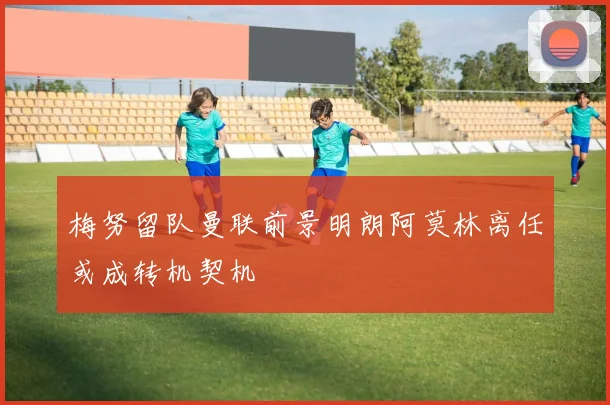 梅努留队曼联前景明朗阿莫林离任或成转机契机