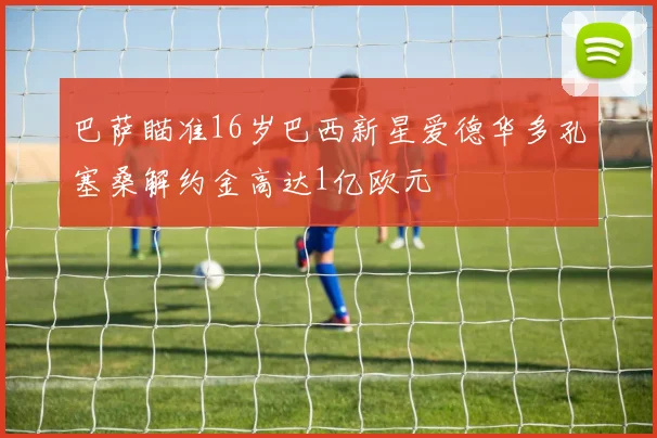巴萨瞄准16岁巴西新星爱德华多孔塞桑解约金高达1亿欧元