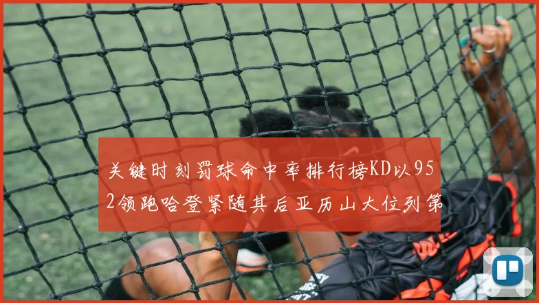 关键时刻罚球命中率排行榜KD以952领跑哈登紧随其后亚历山大位列第六