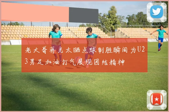 老大哥蒋光太晒点球制胜瞬间为U23男足加油打气展现团结精神
