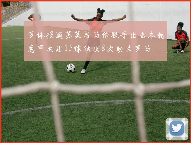罗体报道苏莱与马伦联手出击本轮意甲共进15球助攻8次助力罗马
