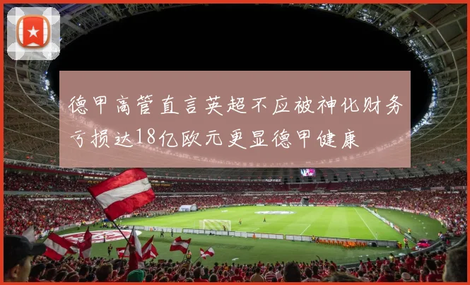 德甲高管直言英超不应被神化财务亏损达18亿欧元更显德甲健康