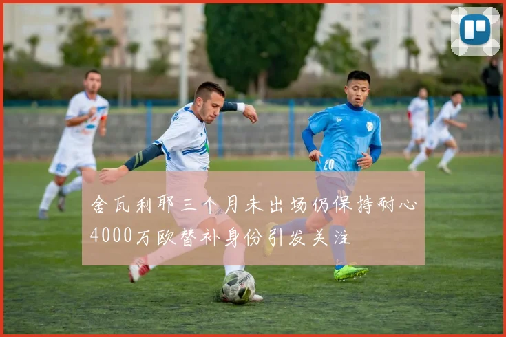 舍瓦利耶三个月未出场仍保持耐心4000万欧替补身份引发关注