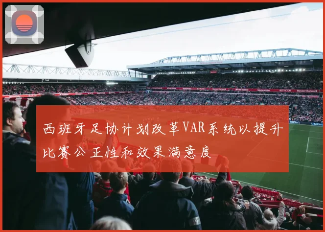 西班牙足协计划改革VAR系统以提升比赛公正性和效果满意度