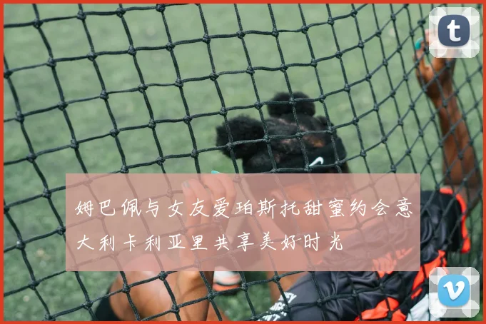 姆巴佩与女友爱珀斯托甜蜜约会意大利卡利亚里共享美好时光