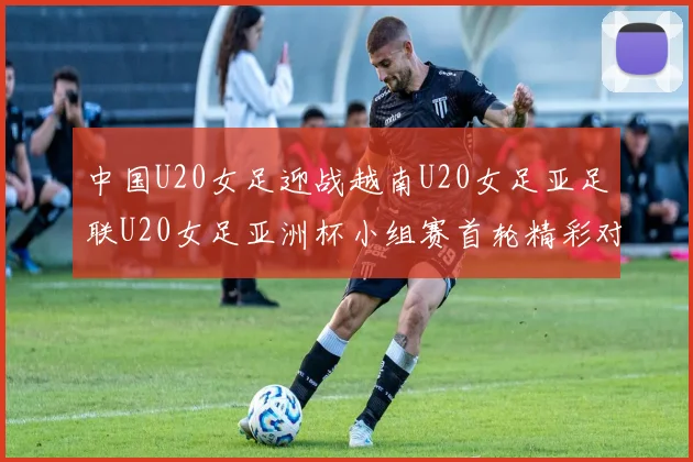 中国U20女足迎战越南U20女足亚足联U20女足亚洲杯小组赛首轮精彩对决