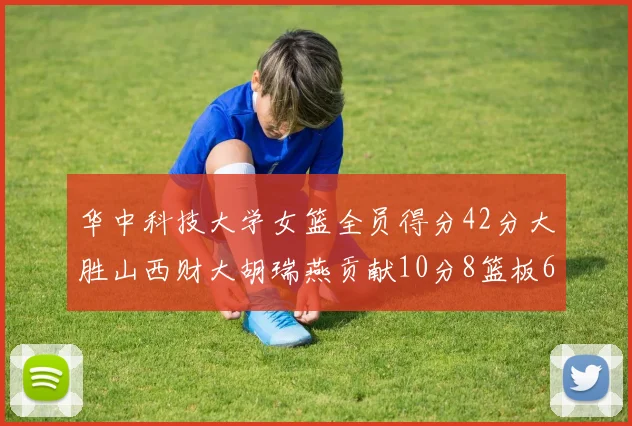 华中科技大学女篮全员得分42分大胜山西财大胡瑞燕贡献10分8篮板6助攻表现出色