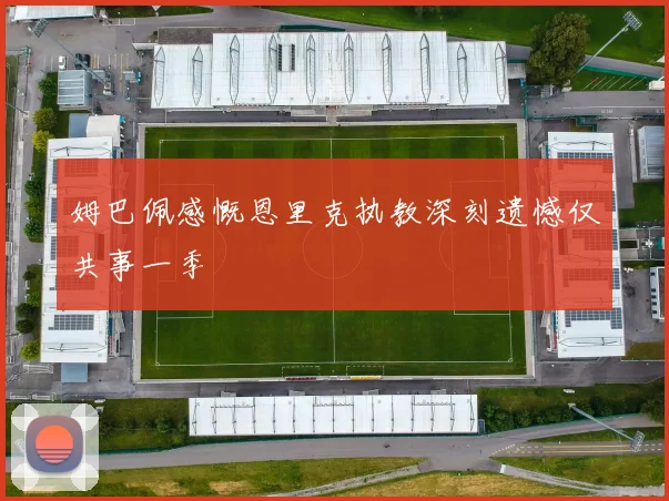 姆巴佩感慨恩里克执教深刻遗憾仅共事一季
