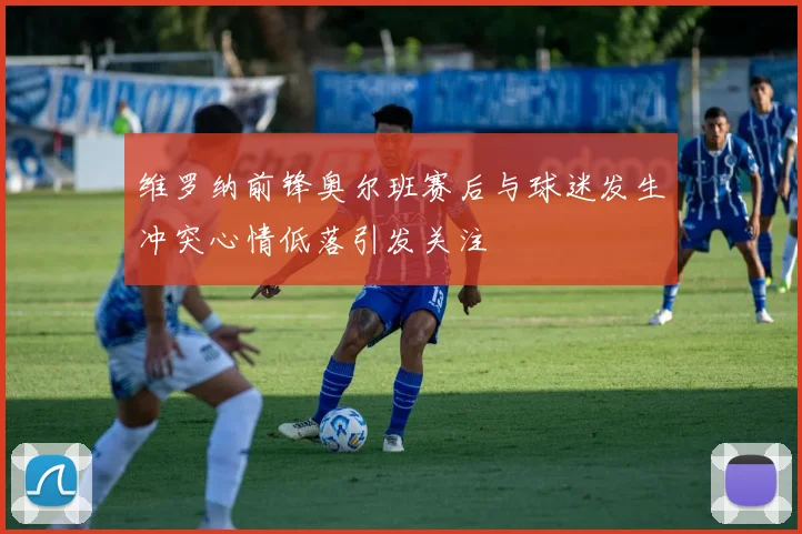 维罗纳前锋奥尔班赛后与球迷发生冲突心情低落引发关注